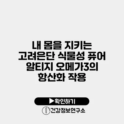내 몸을 지키는 고려은단 식물성 퓨어 알티지 오메가3의 항산화 작용