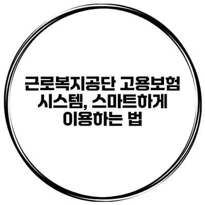 근로복지공단 고용보험 시스템, 스마트하게 이용하는 법